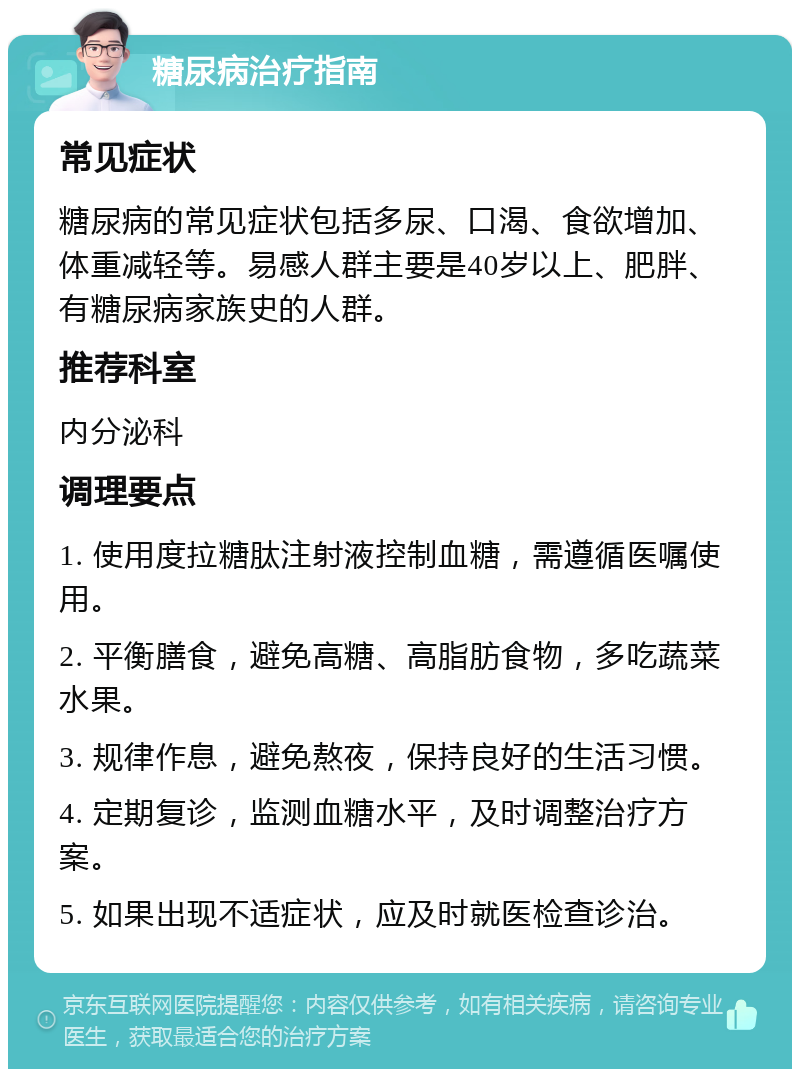 糖尿病治疗指南 常见症状 糖尿病的常见症状包括多尿、口渴、食欲增加、体重减轻等。易感人群主要是40岁以上、肥胖、有糖尿病家族史的人群。 推荐科室 内分泌科 调理要点 1. 使用度拉糖肽注射液控制血糖，需遵循医嘱使用。 2. 平衡膳食，避免高糖、高脂肪食物，多吃蔬菜水果。 3. 规律作息，避免熬夜，保持良好的生活习惯。 4. 定期复诊，监测血糖水平，及时调整治疗方案。 5. 如果出现不适症状，应及时就医检查诊治。