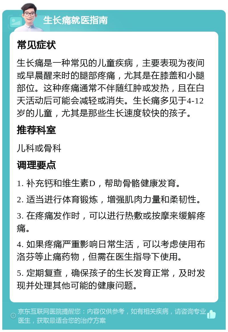 生长痛就医指南 常见症状 生长痛是一种常见的儿童疾病，主要表现为夜间或早晨醒来时的腿部疼痛，尤其是在膝盖和小腿部位。这种疼痛通常不伴随红肿或发热，且在白天活动后可能会减轻或消失。生长痛多见于4-12岁的儿童，尤其是那些生长速度较快的孩子。 推荐科室 儿科或骨科 调理要点 1. 补充钙和维生素D，帮助骨骼健康发育。 2. 适当进行体育锻炼，增强肌肉力量和柔韧性。 3. 在疼痛发作时，可以进行热敷或按摩来缓解疼痛。 4. 如果疼痛严重影响日常生活，可以考虑使用布洛芬等止痛药物，但需在医生指导下使用。 5. 定期复查，确保孩子的生长发育正常，及时发现并处理其他可能的健康问题。