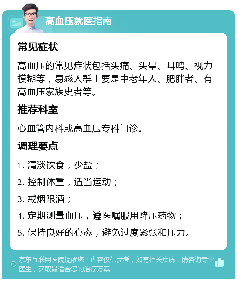 高血压就医指南 常见症状 高血压的常见症状包括头痛、头晕、耳鸣、视力模糊等，易感人群主要是中老年人、肥胖者、有高血压家族史者等。 推荐科室 心血管内科或高血压专科门诊。 调理要点 1. 清淡饮食，少盐； 2. 控制体重，适当运动； 3. 戒烟限酒； 4. 定期测量血压，遵医嘱服用降压药物； 5. 保持良好的心态，避免过度紧张和压力。