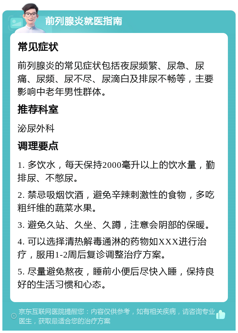 前列腺炎就医指南 常见症状 前列腺炎的常见症状包括夜尿频繁、尿急、尿痛、尿频、尿不尽、尿滴白及排尿不畅等，主要影响中老年男性群体。 推荐科室 泌尿外科 调理要点 1. 多饮水，每天保持2000毫升以上的饮水量，勤排尿、不憋尿。 2. 禁忌吸烟饮酒，避免辛辣刺激性的食物，多吃粗纤维的蔬菜水果。 3. 避免久站、久坐、久蹲，注意会阴部的保暖。 4. 可以选择清热解毒通淋的药物如XXX进行治疗，服用1-2周后复诊调整治疗方案。 5. 尽量避免熬夜，睡前小便后尽快入睡，保持良好的生活习惯和心态。