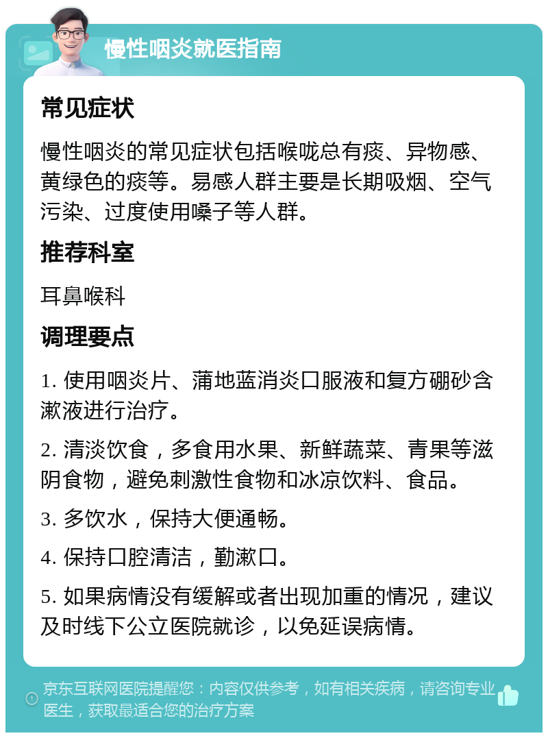 慢性咽炎就医指南 常见症状 慢性咽炎的常见症状包括喉咙总有痰、异物感、黄绿色的痰等。易感人群主要是长期吸烟、空气污染、过度使用嗓子等人群。 推荐科室 耳鼻喉科 调理要点 1. 使用咽炎片、蒲地蓝消炎口服液和复方硼砂含漱液进行治疗。 2. 清淡饮食，多食用水果、新鲜蔬菜、青果等滋阴食物，避免刺激性食物和冰凉饮料、食品。 3. 多饮水，保持大便通畅。 4. 保持口腔清洁，勤漱口。 5. 如果病情没有缓解或者出现加重的情况，建议及时线下公立医院就诊，以免延误病情。