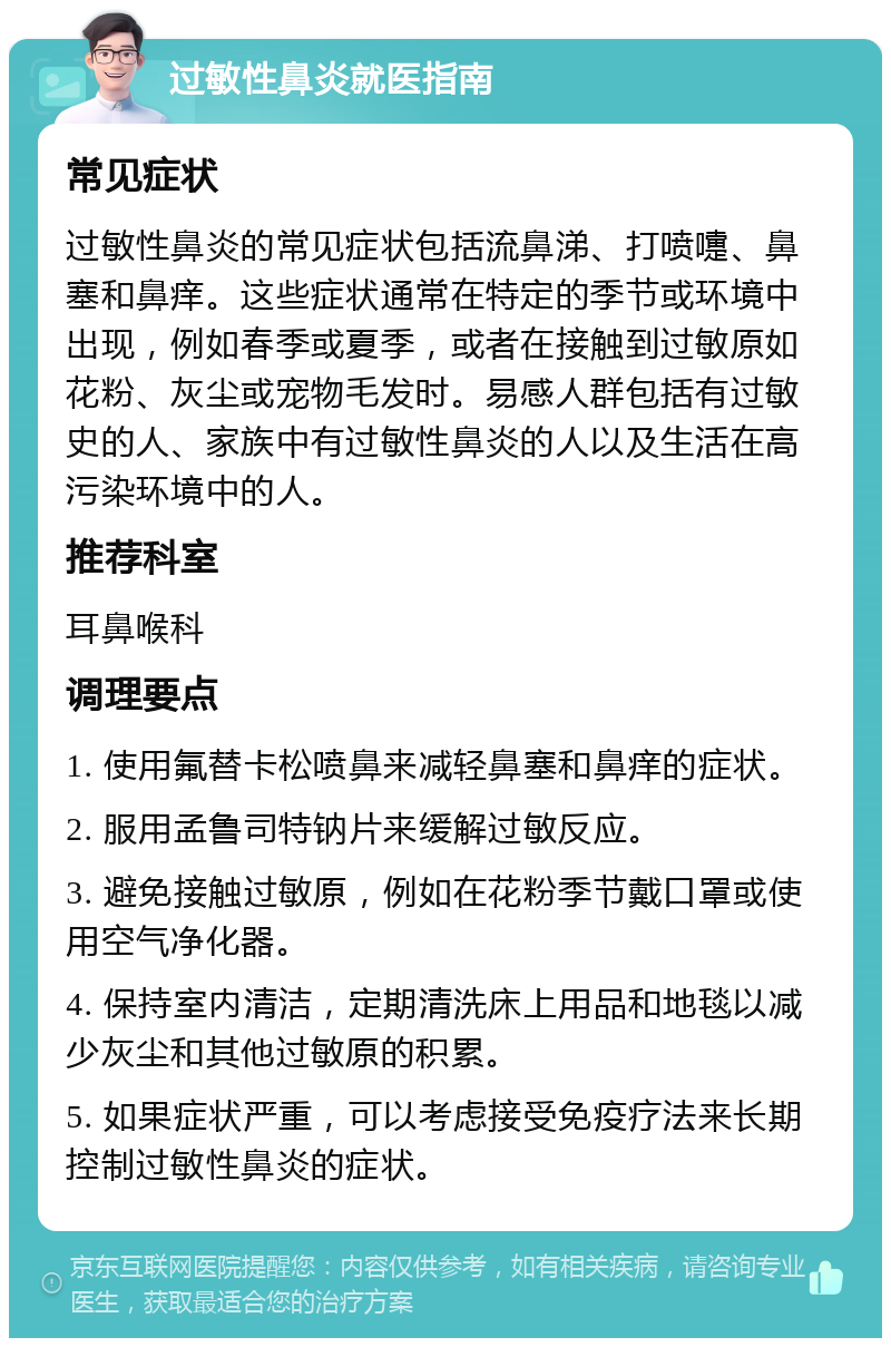 过敏性鼻炎就医指南 常见症状 过敏性鼻炎的常见症状包括流鼻涕、打喷嚏、鼻塞和鼻痒。这些症状通常在特定的季节或环境中出现，例如春季或夏季，或者在接触到过敏原如花粉、灰尘或宠物毛发时。易感人群包括有过敏史的人、家族中有过敏性鼻炎的人以及生活在高污染环境中的人。 推荐科室 耳鼻喉科 调理要点 1. 使用氟替卡松喷鼻来减轻鼻塞和鼻痒的症状。 2. 服用孟鲁司特钠片来缓解过敏反应。 3. 避免接触过敏原，例如在花粉季节戴口罩或使用空气净化器。 4. 保持室内清洁，定期清洗床上用品和地毯以减少灰尘和其他过敏原的积累。 5. 如果症状严重，可以考虑接受免疫疗法来长期控制过敏性鼻炎的症状。