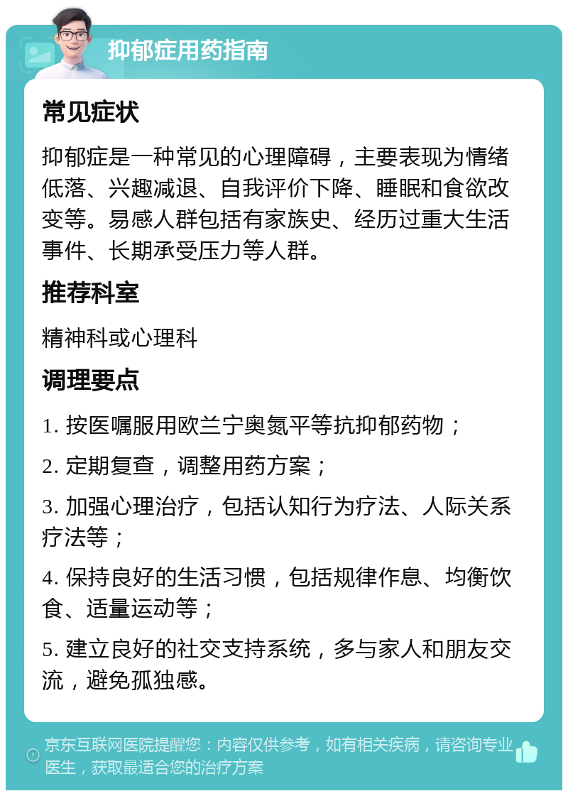 抑郁症用药指南 常见症状 抑郁症是一种常见的心理障碍，主要表现为情绪低落、兴趣减退、自我评价下降、睡眠和食欲改变等。易感人群包括有家族史、经历过重大生活事件、长期承受压力等人群。 推荐科室 精神科或心理科 调理要点 1. 按医嘱服用欧兰宁奥氮平等抗抑郁药物； 2. 定期复查，调整用药方案； 3. 加强心理治疗，包括认知行为疗法、人际关系疗法等； 4. 保持良好的生活习惯，包括规律作息、均衡饮食、适量运动等； 5. 建立良好的社交支持系统，多与家人和朋友交流，避免孤独感。