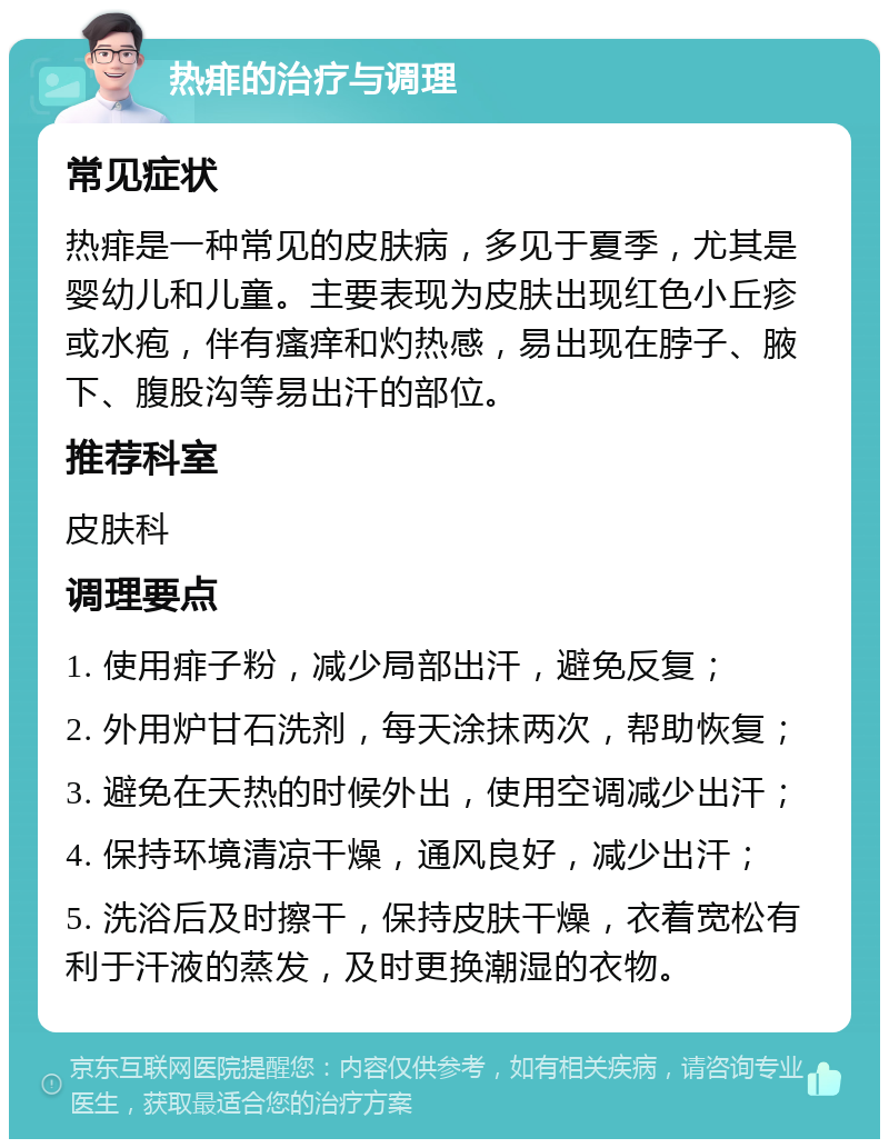 热痱的治疗与调理 常见症状 热痱是一种常见的皮肤病，多见于夏季，尤其是婴幼儿和儿童。主要表现为皮肤出现红色小丘疹或水疱，伴有瘙痒和灼热感，易出现在脖子、腋下、腹股沟等易出汗的部位。 推荐科室 皮肤科 调理要点 1. 使用痱子粉，减少局部出汗，避免反复； 2. 外用炉甘石洗剂，每天涂抹两次，帮助恢复； 3. 避免在天热的时候外出，使用空调减少出汗； 4. 保持环境清凉干燥，通风良好，减少出汗； 5. 洗浴后及时擦干，保持皮肤干燥，衣着宽松有利于汗液的蒸发，及时更换潮湿的衣物。