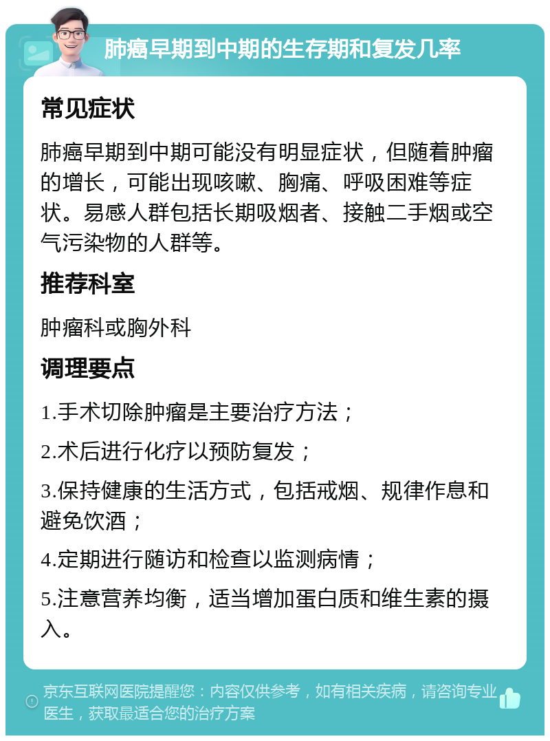 肺癌早期到中期的生存期和复发几率 常见症状 肺癌早期到中期可能没有明显症状，但随着肿瘤的增长，可能出现咳嗽、胸痛、呼吸困难等症状。易感人群包括长期吸烟者、接触二手烟或空气污染物的人群等。 推荐科室 肿瘤科或胸外科 调理要点 1.手术切除肿瘤是主要治疗方法； 2.术后进行化疗以预防复发； 3.保持健康的生活方式，包括戒烟、规律作息和避免饮酒； 4.定期进行随访和检查以监测病情； 5.注意营养均衡，适当增加蛋白质和维生素的摄入。