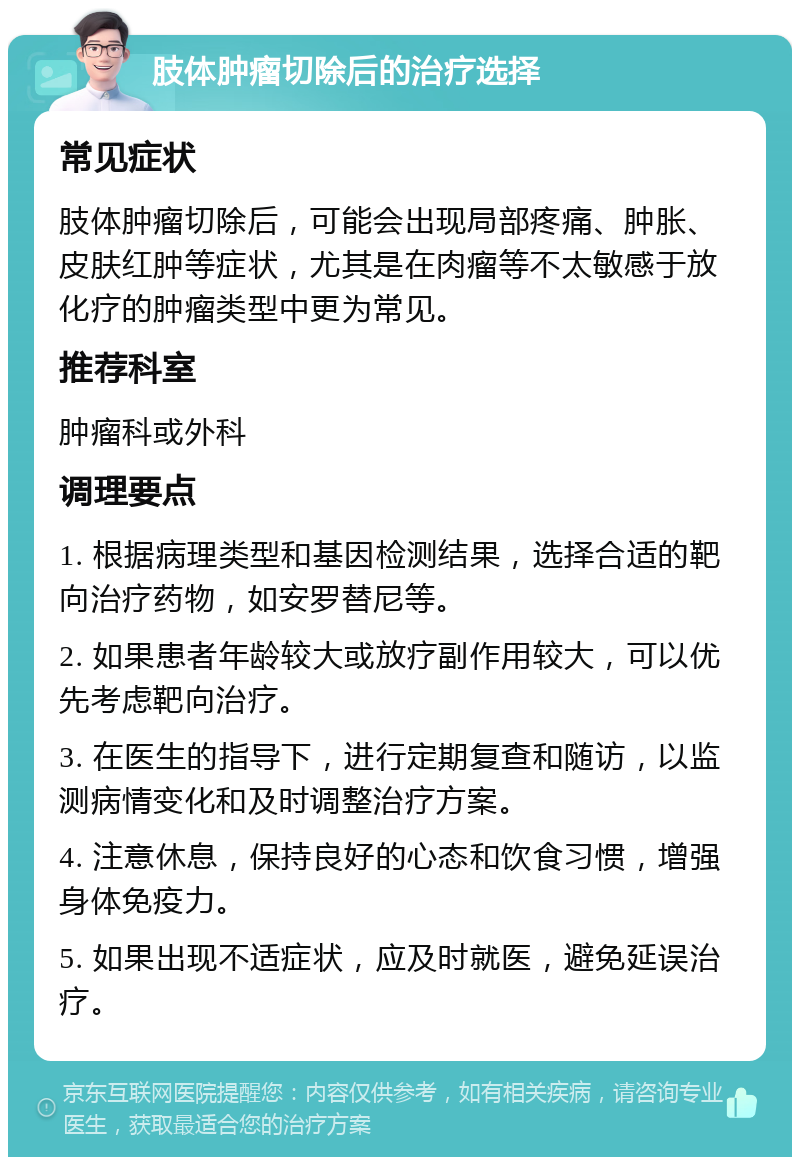 肢体肿瘤切除后的治疗选择 常见症状 肢体肿瘤切除后，可能会出现局部疼痛、肿胀、皮肤红肿等症状，尤其是在肉瘤等不太敏感于放化疗的肿瘤类型中更为常见。 推荐科室 肿瘤科或外科 调理要点 1. 根据病理类型和基因检测结果，选择合适的靶向治疗药物，如安罗替尼等。 2. 如果患者年龄较大或放疗副作用较大，可以优先考虑靶向治疗。 3. 在医生的指导下，进行定期复查和随访，以监测病情变化和及时调整治疗方案。 4. 注意休息，保持良好的心态和饮食习惯，增强身体免疫力。 5. 如果出现不适症状，应及时就医，避免延误治疗。