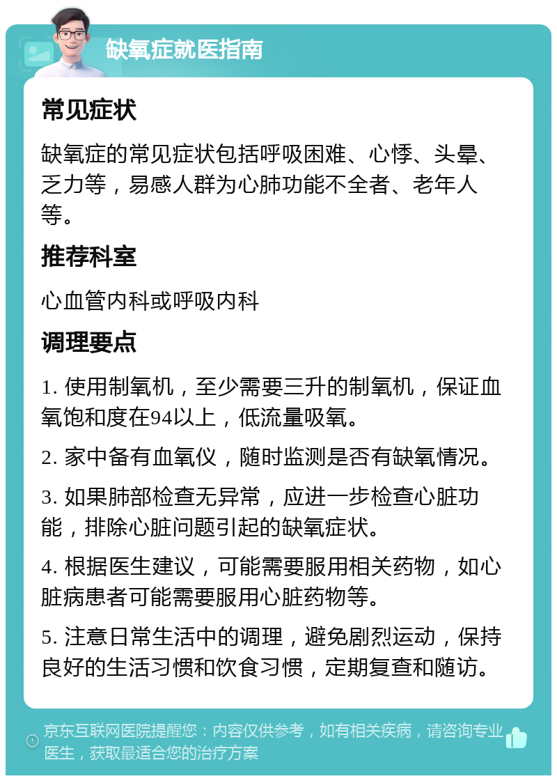 缺氧症就医指南 常见症状 缺氧症的常见症状包括呼吸困难、心悸、头晕、乏力等，易感人群为心肺功能不全者、老年人等。 推荐科室 心血管内科或呼吸内科 调理要点 1. 使用制氧机，至少需要三升的制氧机，保证血氧饱和度在94以上，低流量吸氧。 2. 家中备有血氧仪，随时监测是否有缺氧情况。 3. 如果肺部检查无异常，应进一步检查心脏功能，排除心脏问题引起的缺氧症状。 4. 根据医生建议，可能需要服用相关药物，如心脏病患者可能需要服用心脏药物等。 5. 注意日常生活中的调理，避免剧烈运动，保持良好的生活习惯和饮食习惯，定期复查和随访。