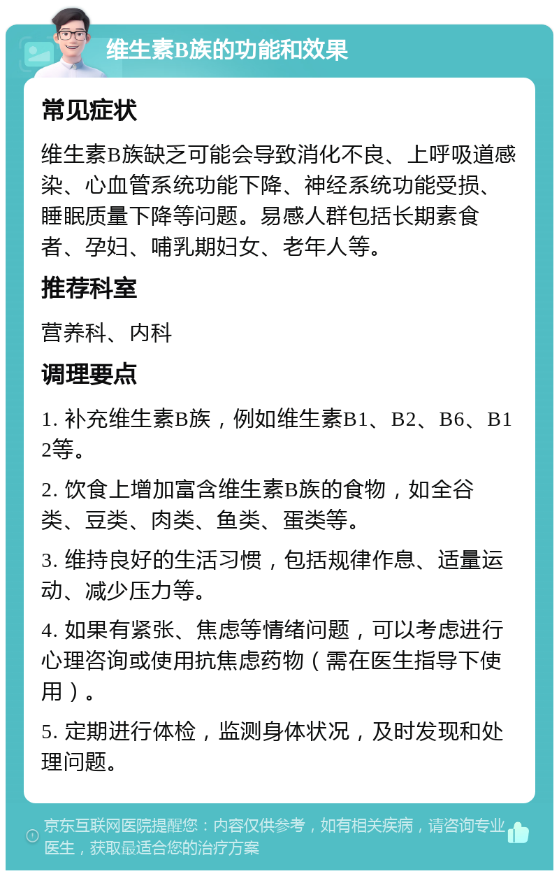 维生素B族的功能和效果 常见症状 维生素B族缺乏可能会导致消化不良、上呼吸道感染、心血管系统功能下降、神经系统功能受损、睡眠质量下降等问题。易感人群包括长期素食者、孕妇、哺乳期妇女、老年人等。 推荐科室 营养科、内科 调理要点 1. 补充维生素B族，例如维生素B1、B2、B6、B12等。 2. 饮食上增加富含维生素B族的食物，如全谷类、豆类、肉类、鱼类、蛋类等。 3. 维持良好的生活习惯，包括规律作息、适量运动、减少压力等。 4. 如果有紧张、焦虑等情绪问题，可以考虑进行心理咨询或使用抗焦虑药物（需在医生指导下使用）。 5. 定期进行体检，监测身体状况，及时发现和处理问题。