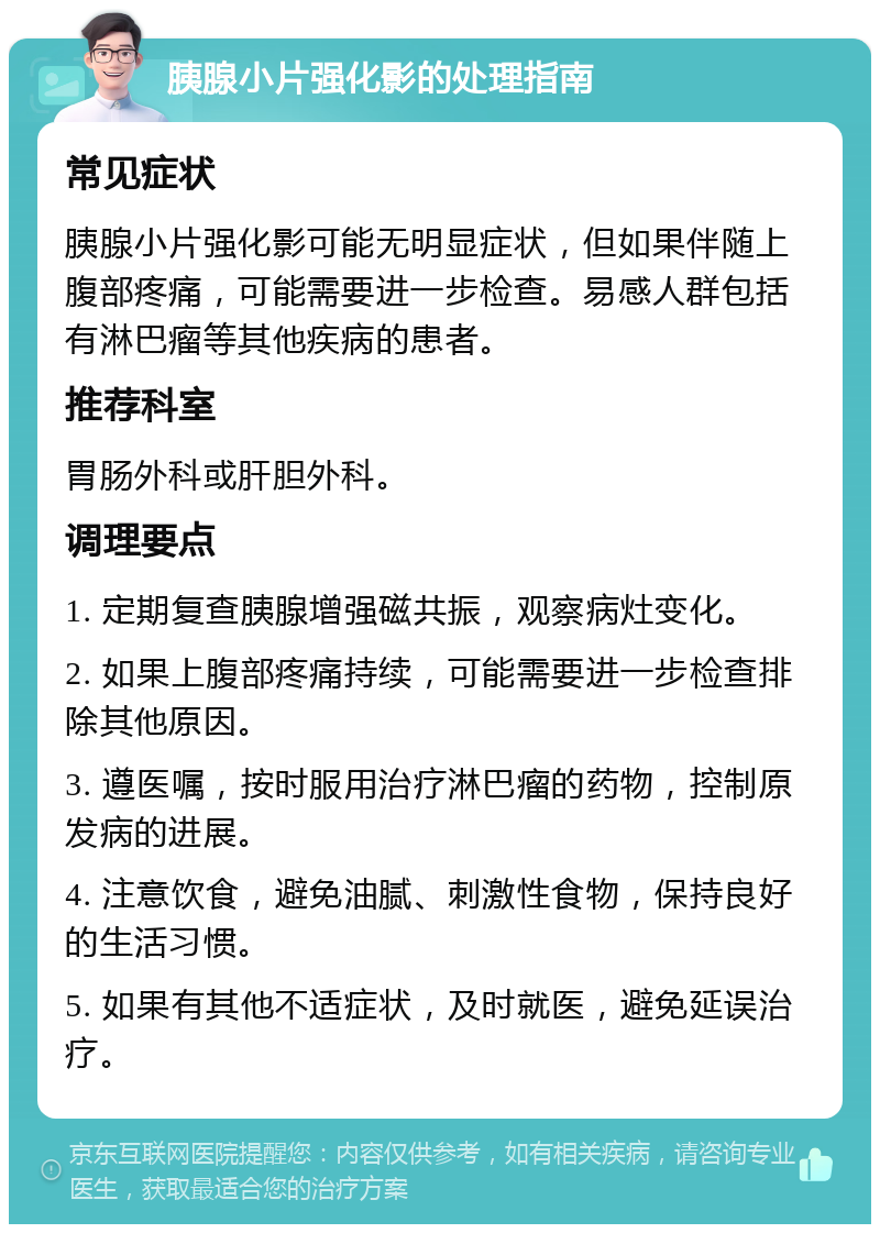 胰腺小片强化影的处理指南 常见症状 胰腺小片强化影可能无明显症状，但如果伴随上腹部疼痛，可能需要进一步检查。易感人群包括有淋巴瘤等其他疾病的患者。 推荐科室 胃肠外科或肝胆外科。 调理要点 1. 定期复查胰腺增强磁共振，观察病灶变化。 2. 如果上腹部疼痛持续，可能需要进一步检查排除其他原因。 3. 遵医嘱，按时服用治疗淋巴瘤的药物，控制原发病的进展。 4. 注意饮食，避免油腻、刺激性食物，保持良好的生活习惯。 5. 如果有其他不适症状，及时就医，避免延误治疗。