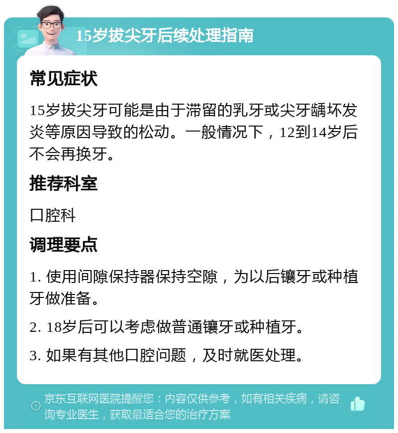 15岁拔尖牙后续处理指南 常见症状 15岁拔尖牙可能是由于滞留的乳牙或尖牙龋坏发炎等原因导致的松动。一般情况下，12到14岁后不会再换牙。 推荐科室 口腔科 调理要点 1. 使用间隙保持器保持空隙，为以后镶牙或种植牙做准备。 2. 18岁后可以考虑做普通镶牙或种植牙。 3. 如果有其他口腔问题，及时就医处理。