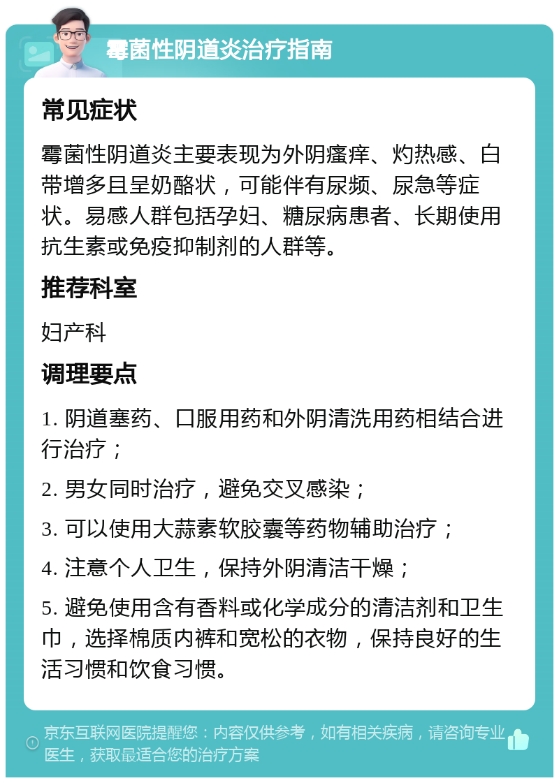 霉菌性阴道炎治疗指南 常见症状 霉菌性阴道炎主要表现为外阴瘙痒、灼热感、白带增多且呈奶酪状，可能伴有尿频、尿急等症状。易感人群包括孕妇、糖尿病患者、长期使用抗生素或免疫抑制剂的人群等。 推荐科室 妇产科 调理要点 1. 阴道塞药、口服用药和外阴清洗用药相结合进行治疗； 2. 男女同时治疗，避免交叉感染； 3. 可以使用大蒜素软胶囊等药物辅助治疗； 4. 注意个人卫生，保持外阴清洁干燥； 5. 避免使用含有香料或化学成分的清洁剂和卫生巾，选择棉质内裤和宽松的衣物，保持良好的生活习惯和饮食习惯。