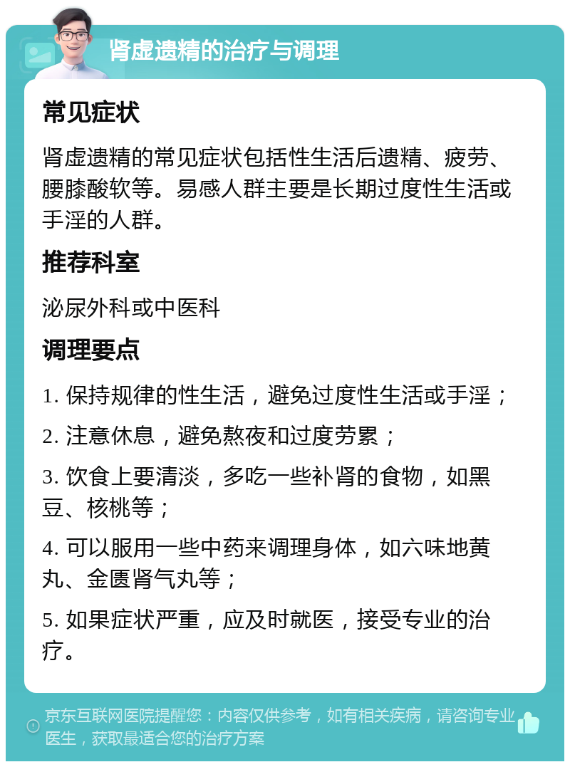 肾虚遗精的治疗与调理 常见症状 肾虚遗精的常见症状包括性生活后遗精、疲劳、腰膝酸软等。易感人群主要是长期过度性生活或手淫的人群。 推荐科室 泌尿外科或中医科 调理要点 1. 保持规律的性生活，避免过度性生活或手淫； 2. 注意休息，避免熬夜和过度劳累； 3. 饮食上要清淡，多吃一些补肾的食物，如黑豆、核桃等； 4. 可以服用一些中药来调理身体，如六味地黄丸、金匮肾气丸等； 5. 如果症状严重，应及时就医，接受专业的治疗。