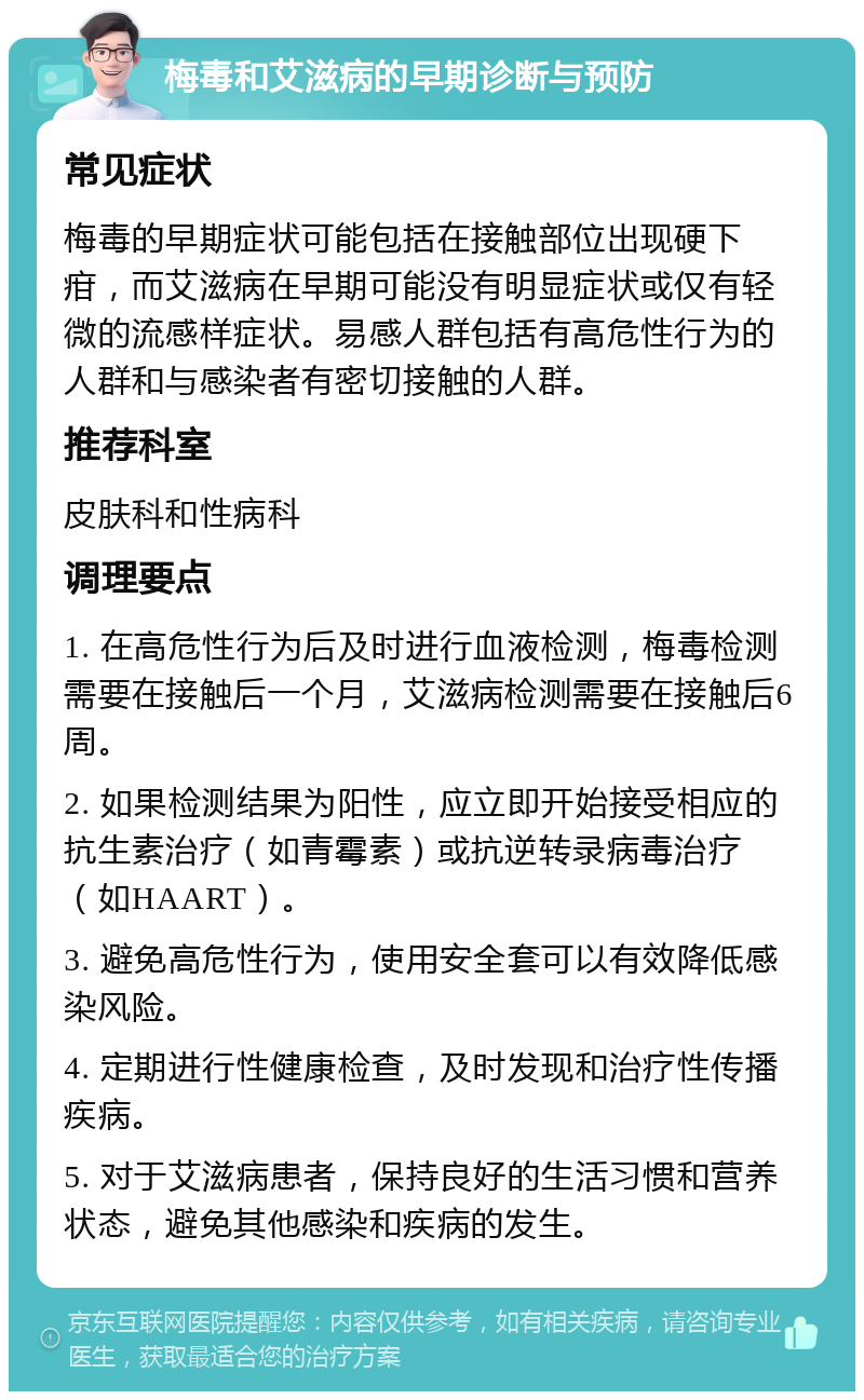 梅毒和艾滋病的早期诊断与预防 常见症状 梅毒的早期症状可能包括在接触部位出现硬下疳，而艾滋病在早期可能没有明显症状或仅有轻微的流感样症状。易感人群包括有高危性行为的人群和与感染者有密切接触的人群。 推荐科室 皮肤科和性病科 调理要点 1. 在高危性行为后及时进行血液检测，梅毒检测需要在接触后一个月，艾滋病检测需要在接触后6周。 2. 如果检测结果为阳性，应立即开始接受相应的抗生素治疗（如青霉素）或抗逆转录病毒治疗（如HAART）。 3. 避免高危性行为，使用安全套可以有效降低感染风险。 4. 定期进行性健康检查，及时发现和治疗性传播疾病。 5. 对于艾滋病患者，保持良好的生活习惯和营养状态，避免其他感染和疾病的发生。