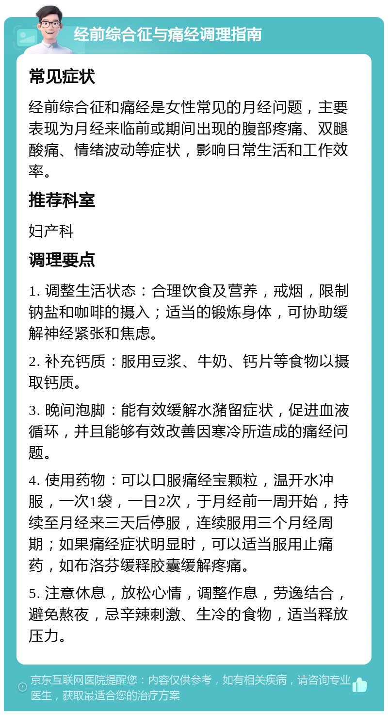 经前综合征与痛经调理指南 常见症状 经前综合征和痛经是女性常见的月经问题，主要表现为月经来临前或期间出现的腹部疼痛、双腿酸痛、情绪波动等症状，影响日常生活和工作效率。 推荐科室 妇产科 调理要点 1. 调整生活状态：合理饮食及营养，戒烟，限制钠盐和咖啡的摄入；适当的锻炼身体，可协助缓解神经紧张和焦虑。 2. 补充钙质：服用豆浆、牛奶、钙片等食物以摄取钙质。 3. 晚间泡脚：能有效缓解水潴留症状，促进血液循环，并且能够有效改善因寒冷所造成的痛经问题。 4. 使用药物：可以口服痛经宝颗粒，温开水冲服，一次1袋，一日2次，于月经前一周开始，持续至月经来三天后停服，连续服用三个月经周期；如果痛经症状明显时，可以适当服用止痛药，如布洛芬缓释胶囊缓解疼痛。 5. 注意休息，放松心情，调整作息，劳逸结合，避免熬夜，忌辛辣刺激、生冷的食物，适当释放压力。