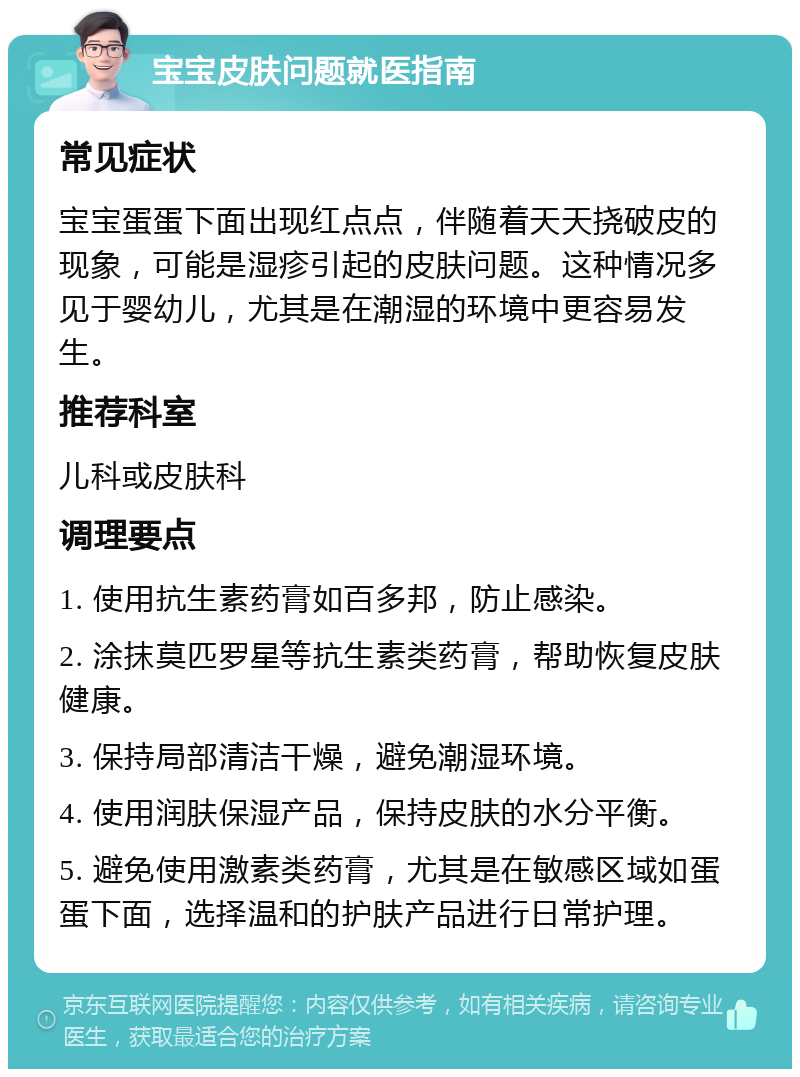 宝宝皮肤问题就医指南 常见症状 宝宝蛋蛋下面出现红点点，伴随着天天挠破皮的现象，可能是湿疹引起的皮肤问题。这种情况多见于婴幼儿，尤其是在潮湿的环境中更容易发生。 推荐科室 儿科或皮肤科 调理要点 1. 使用抗生素药膏如百多邦，防止感染。 2. 涂抹莫匹罗星等抗生素类药膏，帮助恢复皮肤健康。 3. 保持局部清洁干燥，避免潮湿环境。 4. 使用润肤保湿产品，保持皮肤的水分平衡。 5. 避免使用激素类药膏，尤其是在敏感区域如蛋蛋下面，选择温和的护肤产品进行日常护理。