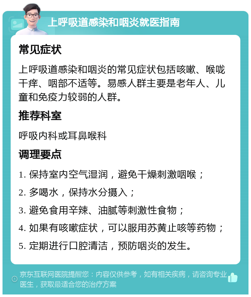 上呼吸道感染和咽炎就医指南 常见症状 上呼吸道感染和咽炎的常见症状包括咳嗽、喉咙干痒、咽部不适等。易感人群主要是老年人、儿童和免疫力较弱的人群。 推荐科室 呼吸内科或耳鼻喉科 调理要点 1. 保持室内空气湿润，避免干燥刺激咽喉； 2. 多喝水，保持水分摄入； 3. 避免食用辛辣、油腻等刺激性食物； 4. 如果有咳嗽症状，可以服用苏黄止咳等药物； 5. 定期进行口腔清洁，预防咽炎的发生。