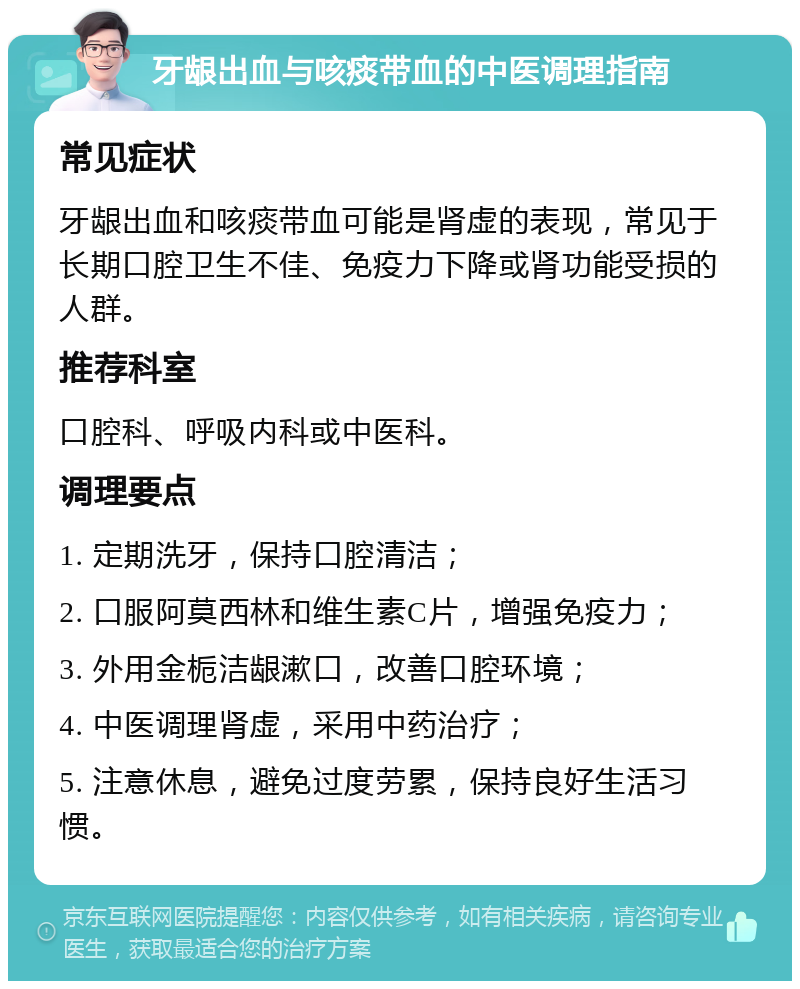 牙龈出血与咳痰带血的中医调理指南 常见症状 牙龈出血和咳痰带血可能是肾虚的表现，常见于长期口腔卫生不佳、免疫力下降或肾功能受损的人群。 推荐科室 口腔科、呼吸内科或中医科。 调理要点 1. 定期洗牙，保持口腔清洁； 2. 口服阿莫西林和维生素C片，增强免疫力； 3. 外用金栀洁龈漱口，改善口腔环境； 4. 中医调理肾虚，采用中药治疗； 5. 注意休息，避免过度劳累，保持良好生活习惯。