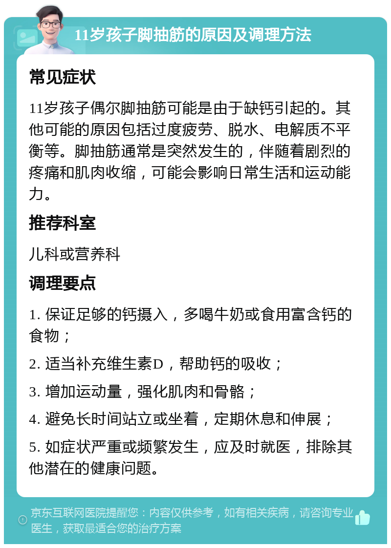 11岁孩子脚抽筋的原因及调理方法 常见症状 11岁孩子偶尔脚抽筋可能是由于缺钙引起的。其他可能的原因包括过度疲劳、脱水、电解质不平衡等。脚抽筋通常是突然发生的，伴随着剧烈的疼痛和肌肉收缩，可能会影响日常生活和运动能力。 推荐科室 儿科或营养科 调理要点 1. 保证足够的钙摄入，多喝牛奶或食用富含钙的食物； 2. 适当补充维生素D，帮助钙的吸收； 3. 增加运动量，强化肌肉和骨骼； 4. 避免长时间站立或坐着，定期休息和伸展； 5. 如症状严重或频繁发生，应及时就医，排除其他潜在的健康问题。