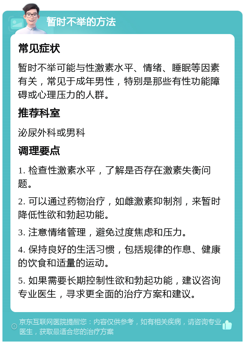 暂时不举的方法 常见症状 暂时不举可能与性激素水平、情绪、睡眠等因素有关，常见于成年男性，特别是那些有性功能障碍或心理压力的人群。 推荐科室 泌尿外科或男科 调理要点 1. 检查性激素水平，了解是否存在激素失衡问题。 2. 可以通过药物治疗，如雌激素抑制剂，来暂时降低性欲和勃起功能。 3. 注意情绪管理，避免过度焦虑和压力。 4. 保持良好的生活习惯，包括规律的作息、健康的饮食和适量的运动。 5. 如果需要长期控制性欲和勃起功能，建议咨询专业医生，寻求更全面的治疗方案和建议。