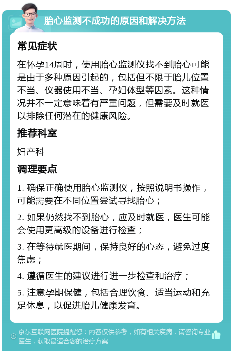 胎心监测不成功的原因和解决方法 常见症状 在怀孕14周时，使用胎心监测仪找不到胎心可能是由于多种原因引起的，包括但不限于胎儿位置不当、仪器使用不当、孕妇体型等因素。这种情况并不一定意味着有严重问题，但需要及时就医以排除任何潜在的健康风险。 推荐科室 妇产科 调理要点 1. 确保正确使用胎心监测仪，按照说明书操作，可能需要在不同位置尝试寻找胎心； 2. 如果仍然找不到胎心，应及时就医，医生可能会使用更高级的设备进行检查； 3. 在等待就医期间，保持良好的心态，避免过度焦虑； 4. 遵循医生的建议进行进一步检查和治疗； 5. 注意孕期保健，包括合理饮食、适当运动和充足休息，以促进胎儿健康发育。