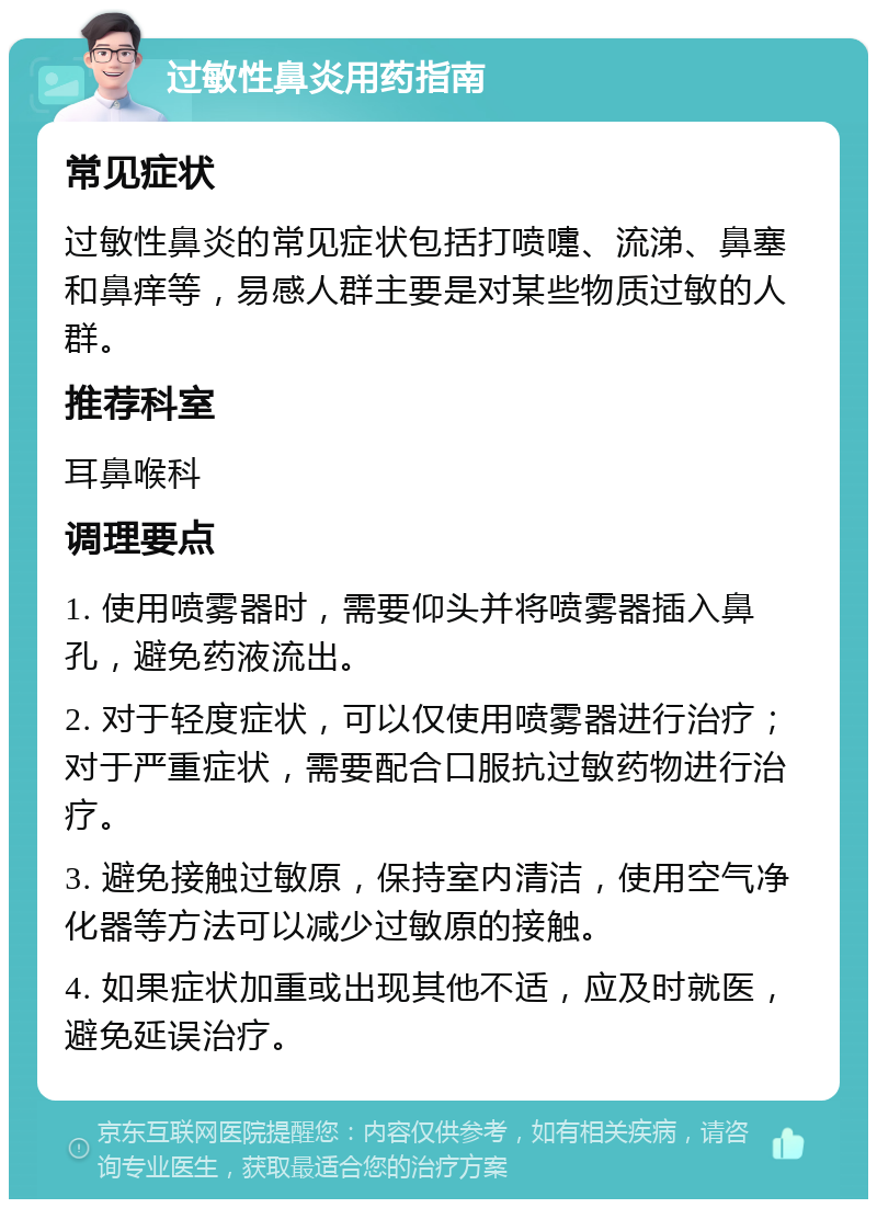 过敏性鼻炎用药指南 常见症状 过敏性鼻炎的常见症状包括打喷嚏、流涕、鼻塞和鼻痒等，易感人群主要是对某些物质过敏的人群。 推荐科室 耳鼻喉科 调理要点 1. 使用喷雾器时，需要仰头并将喷雾器插入鼻孔，避免药液流出。 2. 对于轻度症状，可以仅使用喷雾器进行治疗；对于严重症状，需要配合口服抗过敏药物进行治疗。 3. 避免接触过敏原，保持室内清洁，使用空气净化器等方法可以减少过敏原的接触。 4. 如果症状加重或出现其他不适，应及时就医，避免延误治疗。