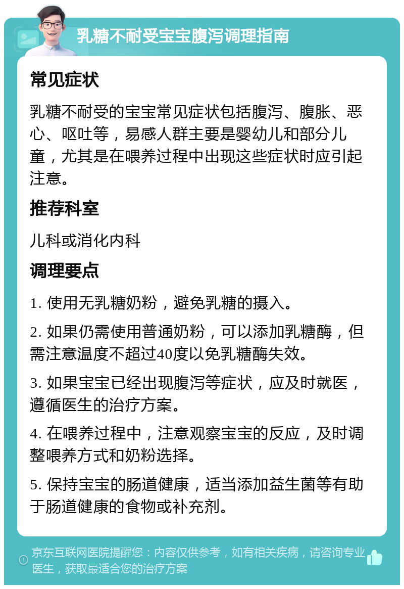 乳糖不耐受宝宝腹泻调理指南 常见症状 乳糖不耐受的宝宝常见症状包括腹泻、腹胀、恶心、呕吐等，易感人群主要是婴幼儿和部分儿童，尤其是在喂养过程中出现这些症状时应引起注意。 推荐科室 儿科或消化内科 调理要点 1. 使用无乳糖奶粉，避免乳糖的摄入。 2. 如果仍需使用普通奶粉，可以添加乳糖酶，但需注意温度不超过40度以免乳糖酶失效。 3. 如果宝宝已经出现腹泻等症状，应及时就医，遵循医生的治疗方案。 4. 在喂养过程中，注意观察宝宝的反应，及时调整喂养方式和奶粉选择。 5. 保持宝宝的肠道健康，适当添加益生菌等有助于肠道健康的食物或补充剂。