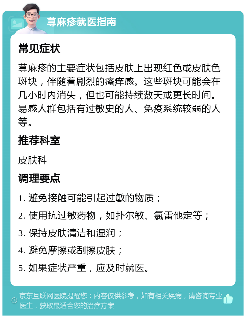 荨麻疹就医指南 常见症状 荨麻疹的主要症状包括皮肤上出现红色或皮肤色斑块，伴随着剧烈的瘙痒感。这些斑块可能会在几小时内消失，但也可能持续数天或更长时间。易感人群包括有过敏史的人、免疫系统较弱的人等。 推荐科室 皮肤科 调理要点 1. 避免接触可能引起过敏的物质； 2. 使用抗过敏药物，如扑尔敏、氯雷他定等； 3. 保持皮肤清洁和湿润； 4. 避免摩擦或刮擦皮肤； 5. 如果症状严重，应及时就医。