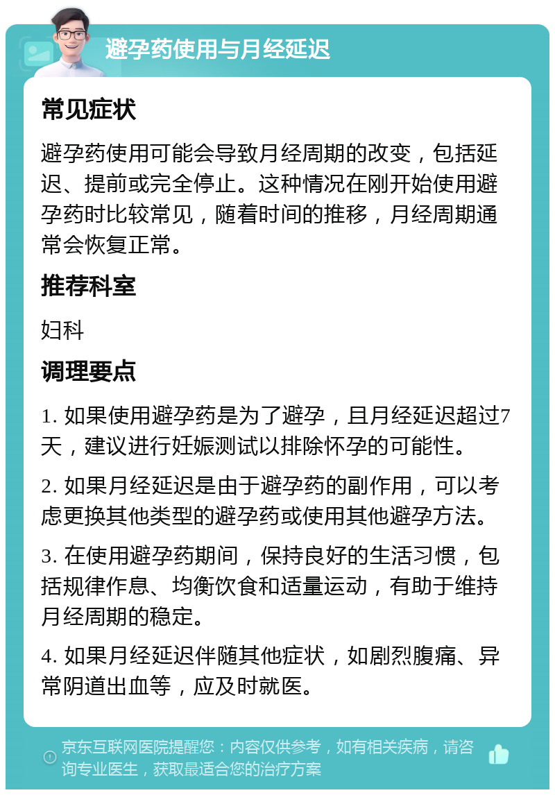 避孕药使用与月经延迟 常见症状 避孕药使用可能会导致月经周期的改变，包括延迟、提前或完全停止。这种情况在刚开始使用避孕药时比较常见，随着时间的推移，月经周期通常会恢复正常。 推荐科室 妇科 调理要点 1. 如果使用避孕药是为了避孕，且月经延迟超过7天，建议进行妊娠测试以排除怀孕的可能性。 2. 如果月经延迟是由于避孕药的副作用，可以考虑更换其他类型的避孕药或使用其他避孕方法。 3. 在使用避孕药期间，保持良好的生活习惯，包括规律作息、均衡饮食和适量运动，有助于维持月经周期的稳定。 4. 如果月经延迟伴随其他症状，如剧烈腹痛、异常阴道出血等，应及时就医。