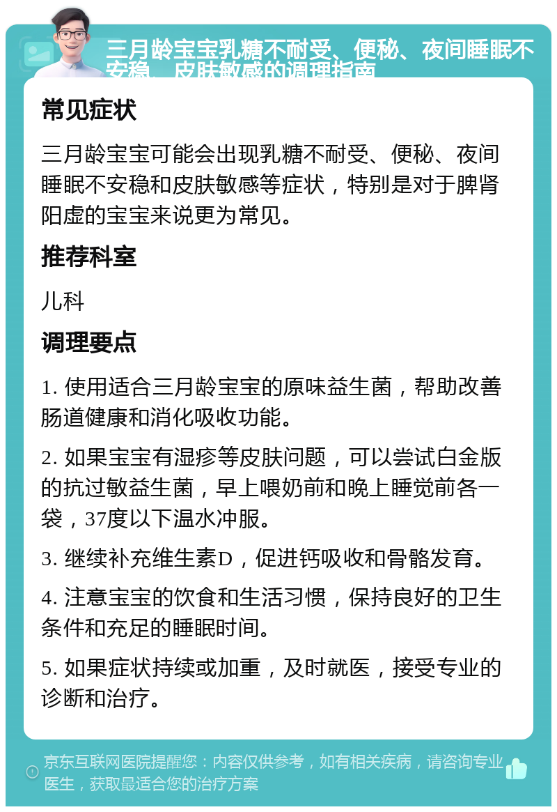 三月龄宝宝乳糖不耐受、便秘、夜间睡眠不安稳、皮肤敏感的调理指南 常见症状 三月龄宝宝可能会出现乳糖不耐受、便秘、夜间睡眠不安稳和皮肤敏感等症状，特别是对于脾肾阳虚的宝宝来说更为常见。 推荐科室 儿科 调理要点 1. 使用适合三月龄宝宝的原味益生菌，帮助改善肠道健康和消化吸收功能。 2. 如果宝宝有湿疹等皮肤问题，可以尝试白金版的抗过敏益生菌，早上喂奶前和晚上睡觉前各一袋，37度以下温水冲服。 3. 继续补充维生素D，促进钙吸收和骨骼发育。 4. 注意宝宝的饮食和生活习惯，保持良好的卫生条件和充足的睡眠时间。 5. 如果症状持续或加重，及时就医，接受专业的诊断和治疗。