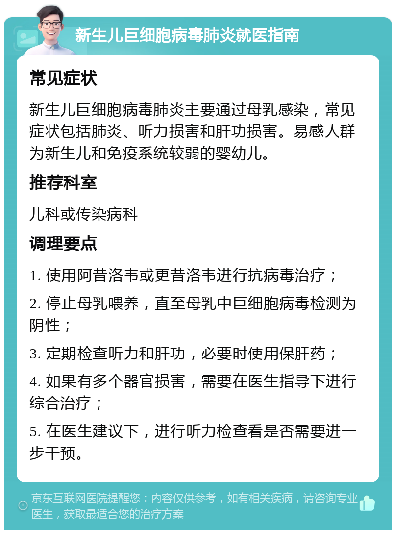 新生儿巨细胞病毒肺炎就医指南 常见症状 新生儿巨细胞病毒肺炎主要通过母乳感染，常见症状包括肺炎、听力损害和肝功损害。易感人群为新生儿和免疫系统较弱的婴幼儿。 推荐科室 儿科或传染病科 调理要点 1. 使用阿昔洛韦或更昔洛韦进行抗病毒治疗； 2. 停止母乳喂养，直至母乳中巨细胞病毒检测为阴性； 3. 定期检查听力和肝功，必要时使用保肝药； 4. 如果有多个器官损害，需要在医生指导下进行综合治疗； 5. 在医生建议下，进行听力检查看是否需要进一步干预。