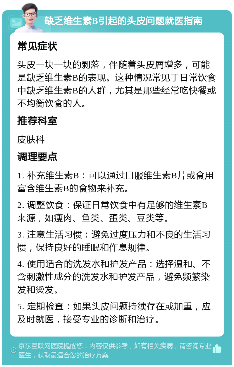 缺乏维生素B引起的头皮问题就医指南 常见症状 头皮一块一块的剥落，伴随着头皮屑增多，可能是缺乏维生素B的表现。这种情况常见于日常饮食中缺乏维生素B的人群，尤其是那些经常吃快餐或不均衡饮食的人。 推荐科室 皮肤科 调理要点 1. 补充维生素B：可以通过口服维生素B片或食用富含维生素B的食物来补充。 2. 调整饮食：保证日常饮食中有足够的维生素B来源，如瘦肉、鱼类、蛋类、豆类等。 3. 注意生活习惯：避免过度压力和不良的生活习惯，保持良好的睡眠和作息规律。 4. 使用适合的洗发水和护发产品：选择温和、不含刺激性成分的洗发水和护发产品，避免频繁染发和烫发。 5. 定期检查：如果头皮问题持续存在或加重，应及时就医，接受专业的诊断和治疗。