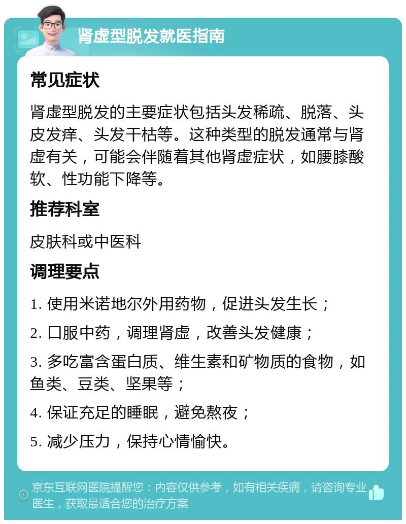 肾虚型脱发就医指南 常见症状 肾虚型脱发的主要症状包括头发稀疏、脱落、头皮发痒、头发干枯等。这种类型的脱发通常与肾虚有关，可能会伴随着其他肾虚症状，如腰膝酸软、性功能下降等。 推荐科室 皮肤科或中医科 调理要点 1. 使用米诺地尔外用药物，促进头发生长； 2. 口服中药，调理肾虚，改善头发健康； 3. 多吃富含蛋白质、维生素和矿物质的食物，如鱼类、豆类、坚果等； 4. 保证充足的睡眠，避免熬夜； 5. 减少压力，保持心情愉快。