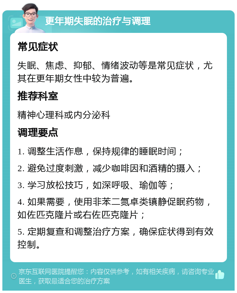 更年期失眠的治疗与调理 常见症状 失眠、焦虑、抑郁、情绪波动等是常见症状，尤其在更年期女性中较为普遍。 推荐科室 精神心理科或内分泌科 调理要点 1. 调整生活作息，保持规律的睡眠时间； 2. 避免过度刺激，减少咖啡因和酒精的摄入； 3. 学习放松技巧，如深呼吸、瑜伽等； 4. 如果需要，使用非苯二氮卓类镇静促眠药物，如佐匹克隆片或右佐匹克隆片； 5. 定期复查和调整治疗方案，确保症状得到有效控制。