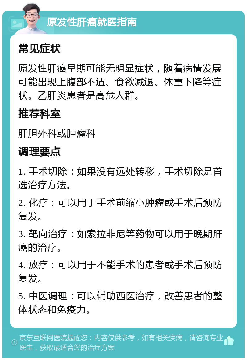 原发性肝癌就医指南 常见症状 原发性肝癌早期可能无明显症状，随着病情发展可能出现上腹部不适、食欲减退、体重下降等症状。乙肝炎患者是高危人群。 推荐科室 肝胆外科或肿瘤科 调理要点 1. 手术切除：如果没有远处转移，手术切除是首选治疗方法。 2. 化疗：可以用于手术前缩小肿瘤或手术后预防复发。 3. 靶向治疗：如索拉非尼等药物可以用于晚期肝癌的治疗。 4. 放疗：可以用于不能手术的患者或手术后预防复发。 5. 中医调理：可以辅助西医治疗，改善患者的整体状态和免疫力。