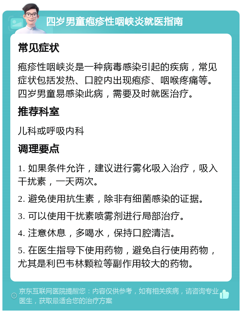 四岁男童疱疹性咽峡炎就医指南 常见症状 疱疹性咽峡炎是一种病毒感染引起的疾病，常见症状包括发热、口腔内出现疱疹、咽喉疼痛等。四岁男童易感染此病，需要及时就医治疗。 推荐科室 儿科或呼吸内科 调理要点 1. 如果条件允许，建议进行雾化吸入治疗，吸入干扰素，一天两次。 2. 避免使用抗生素，除非有细菌感染的证据。 3. 可以使用干扰素喷雾剂进行局部治疗。 4. 注意休息，多喝水，保持口腔清洁。 5. 在医生指导下使用药物，避免自行使用药物，尤其是利巴韦林颗粒等副作用较大的药物。