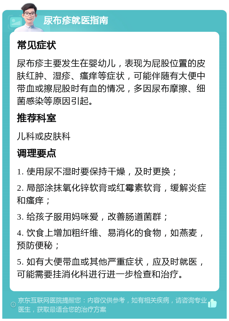 尿布疹就医指南 常见症状 尿布疹主要发生在婴幼儿，表现为屁股位置的皮肤红肿、湿疹、瘙痒等症状，可能伴随有大便中带血或擦屁股时有血的情况，多因尿布摩擦、细菌感染等原因引起。 推荐科室 儿科或皮肤科 调理要点 1. 使用尿不湿时要保持干燥，及时更换； 2. 局部涂抹氧化锌软膏或红霉素软膏，缓解炎症和瘙痒； 3. 给孩子服用妈咪爱，改善肠道菌群； 4. 饮食上增加粗纤维、易消化的食物，如燕麦，预防便秘； 5. 如有大便带血或其他严重症状，应及时就医，可能需要挂消化科进行进一步检查和治疗。