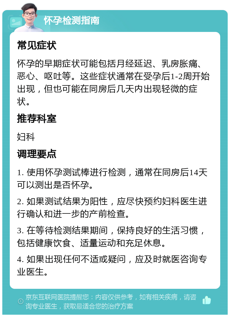 怀孕检测指南 常见症状 怀孕的早期症状可能包括月经延迟、乳房胀痛、恶心、呕吐等。这些症状通常在受孕后1-2周开始出现，但也可能在同房后几天内出现轻微的症状。 推荐科室 妇科 调理要点 1. 使用怀孕测试棒进行检测，通常在同房后14天可以测出是否怀孕。 2. 如果测试结果为阳性，应尽快预约妇科医生进行确认和进一步的产前检查。 3. 在等待检测结果期间，保持良好的生活习惯，包括健康饮食、适量运动和充足休息。 4. 如果出现任何不适或疑问，应及时就医咨询专业医生。