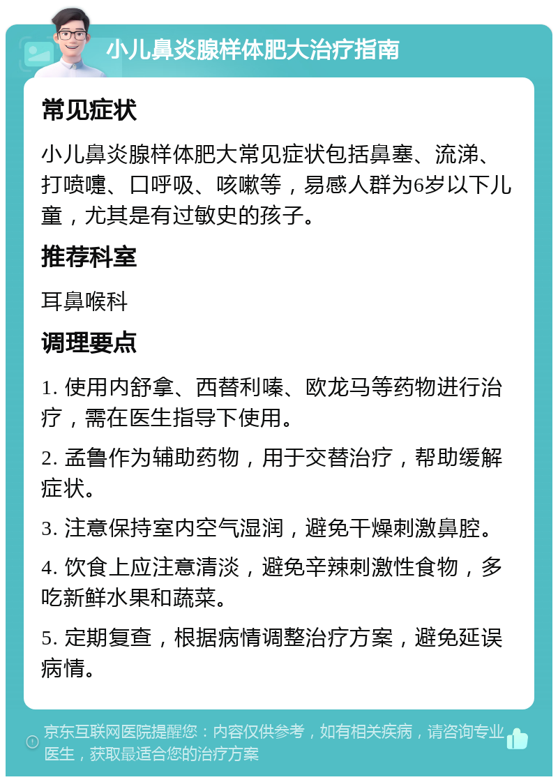 小儿鼻炎腺样体肥大治疗指南 常见症状 小儿鼻炎腺样体肥大常见症状包括鼻塞、流涕、打喷嚏、口呼吸、咳嗽等，易感人群为6岁以下儿童，尤其是有过敏史的孩子。 推荐科室 耳鼻喉科 调理要点 1. 使用内舒拿、西替利嗪、欧龙马等药物进行治疗，需在医生指导下使用。 2. 孟鲁作为辅助药物，用于交替治疗，帮助缓解症状。 3. 注意保持室内空气湿润，避免干燥刺激鼻腔。 4. 饮食上应注意清淡，避免辛辣刺激性食物，多吃新鲜水果和蔬菜。 5. 定期复查，根据病情调整治疗方案，避免延误病情。