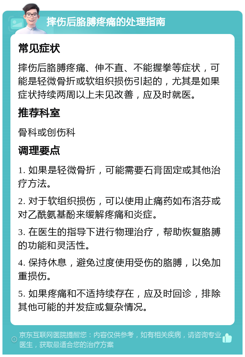 摔伤后胳膊疼痛的处理指南 常见症状 摔伤后胳膊疼痛、伸不直、不能握拳等症状，可能是轻微骨折或软组织损伤引起的，尤其是如果症状持续两周以上未见改善，应及时就医。 推荐科室 骨科或创伤科 调理要点 1. 如果是轻微骨折，可能需要石膏固定或其他治疗方法。 2. 对于软组织损伤，可以使用止痛药如布洛芬或对乙酰氨基酚来缓解疼痛和炎症。 3. 在医生的指导下进行物理治疗，帮助恢复胳膊的功能和灵活性。 4. 保持休息，避免过度使用受伤的胳膊，以免加重损伤。 5. 如果疼痛和不适持续存在，应及时回诊，排除其他可能的并发症或复杂情况。