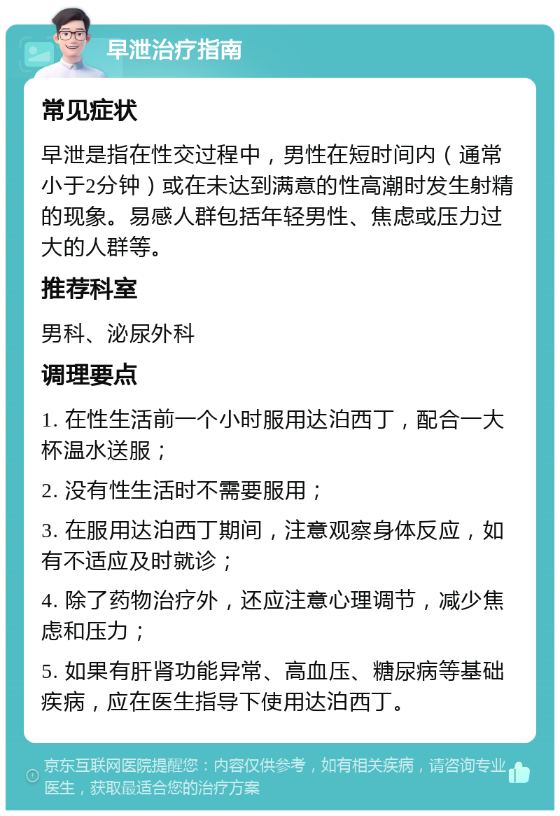 早泄治疗指南 常见症状 早泄是指在性交过程中，男性在短时间内（通常小于2分钟）或在未达到满意的性高潮时发生射精的现象。易感人群包括年轻男性、焦虑或压力过大的人群等。 推荐科室 男科、泌尿外科 调理要点 1. 在性生活前一个小时服用达泊西丁，配合一大杯温水送服； 2. 没有性生活时不需要服用； 3. 在服用达泊西丁期间，注意观察身体反应，如有不适应及时就诊； 4. 除了药物治疗外，还应注意心理调节，减少焦虑和压力； 5. 如果有肝肾功能异常、高血压、糖尿病等基础疾病，应在医生指导下使用达泊西丁。