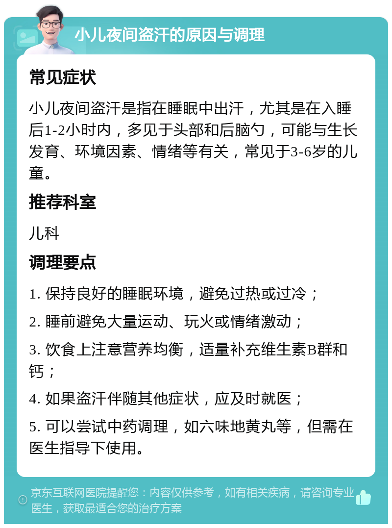 小儿夜间盗汗的原因与调理 常见症状 小儿夜间盗汗是指在睡眠中出汗，尤其是在入睡后1-2小时内，多见于头部和后脑勺，可能与生长发育、环境因素、情绪等有关，常见于3-6岁的儿童。 推荐科室 儿科 调理要点 1. 保持良好的睡眠环境，避免过热或过冷； 2. 睡前避免大量运动、玩火或情绪激动； 3. 饮食上注意营养均衡，适量补充维生素B群和钙； 4. 如果盗汗伴随其他症状，应及时就医； 5. 可以尝试中药调理，如六味地黄丸等，但需在医生指导下使用。