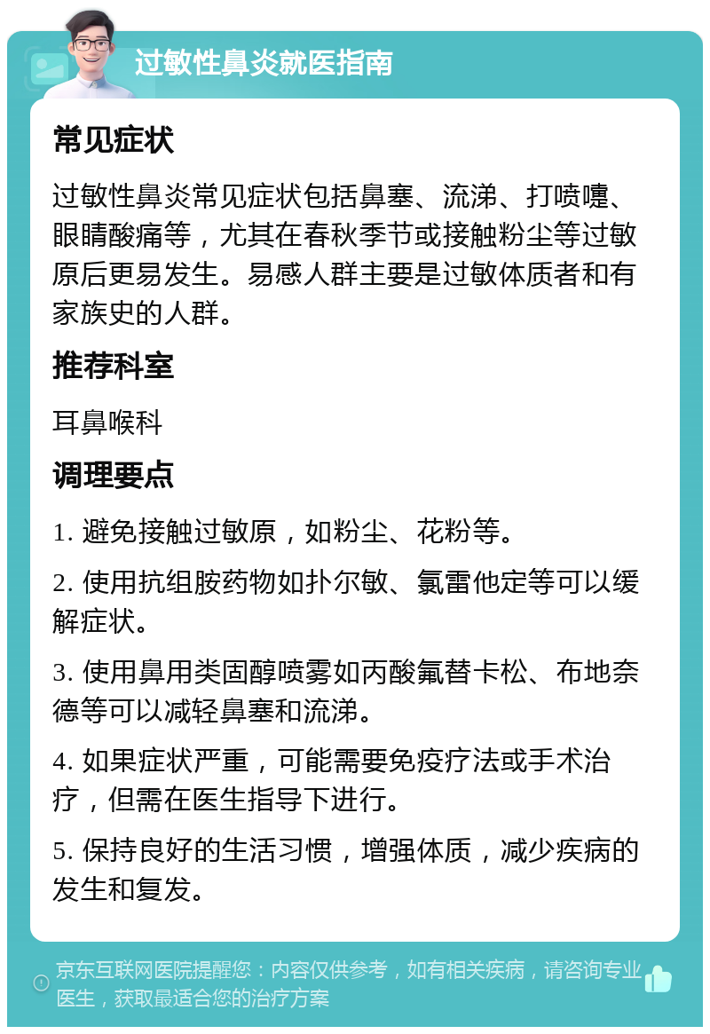 过敏性鼻炎就医指南 常见症状 过敏性鼻炎常见症状包括鼻塞、流涕、打喷嚏、眼睛酸痛等，尤其在春秋季节或接触粉尘等过敏原后更易发生。易感人群主要是过敏体质者和有家族史的人群。 推荐科室 耳鼻喉科 调理要点 1. 避免接触过敏原，如粉尘、花粉等。 2. 使用抗组胺药物如扑尔敏、氯雷他定等可以缓解症状。 3. 使用鼻用类固醇喷雾如丙酸氟替卡松、布地奈德等可以减轻鼻塞和流涕。 4. 如果症状严重，可能需要免疫疗法或手术治疗，但需在医生指导下进行。 5. 保持良好的生活习惯，增强体质，减少疾病的发生和复发。