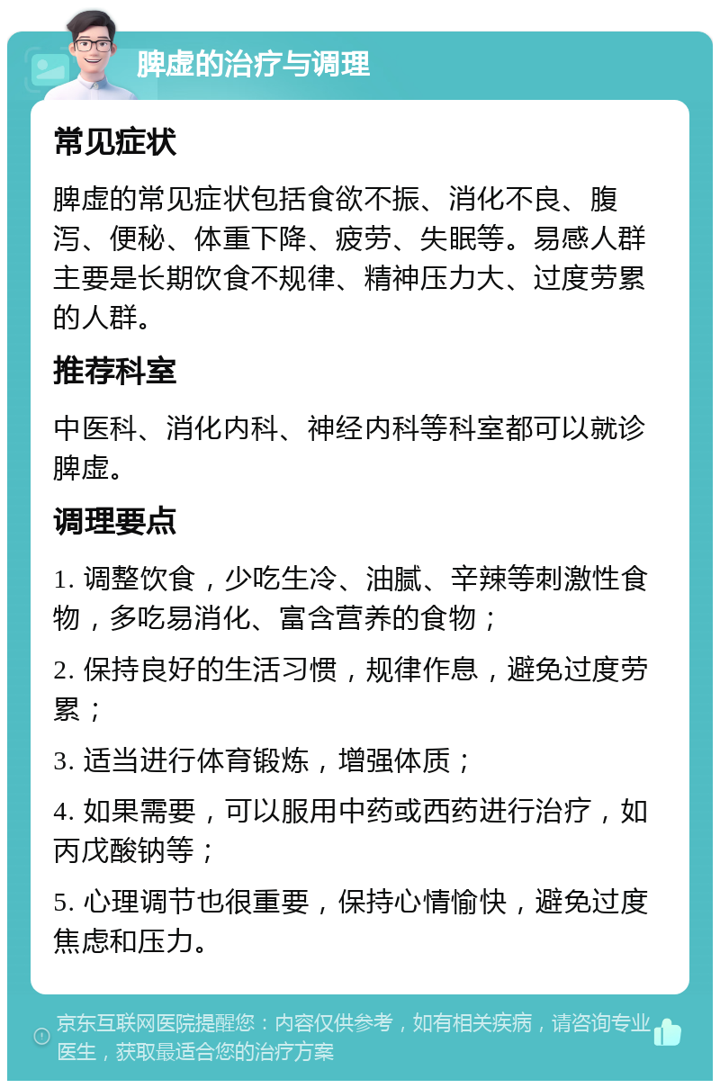 脾虚的治疗与调理 常见症状 脾虚的常见症状包括食欲不振、消化不良、腹泻、便秘、体重下降、疲劳、失眠等。易感人群主要是长期饮食不规律、精神压力大、过度劳累的人群。 推荐科室 中医科、消化内科、神经内科等科室都可以就诊脾虚。 调理要点 1. 调整饮食，少吃生冷、油腻、辛辣等刺激性食物，多吃易消化、富含营养的食物； 2. 保持良好的生活习惯，规律作息，避免过度劳累； 3. 适当进行体育锻炼，增强体质； 4. 如果需要，可以服用中药或西药进行治疗，如丙戊酸钠等； 5. 心理调节也很重要，保持心情愉快，避免过度焦虑和压力。