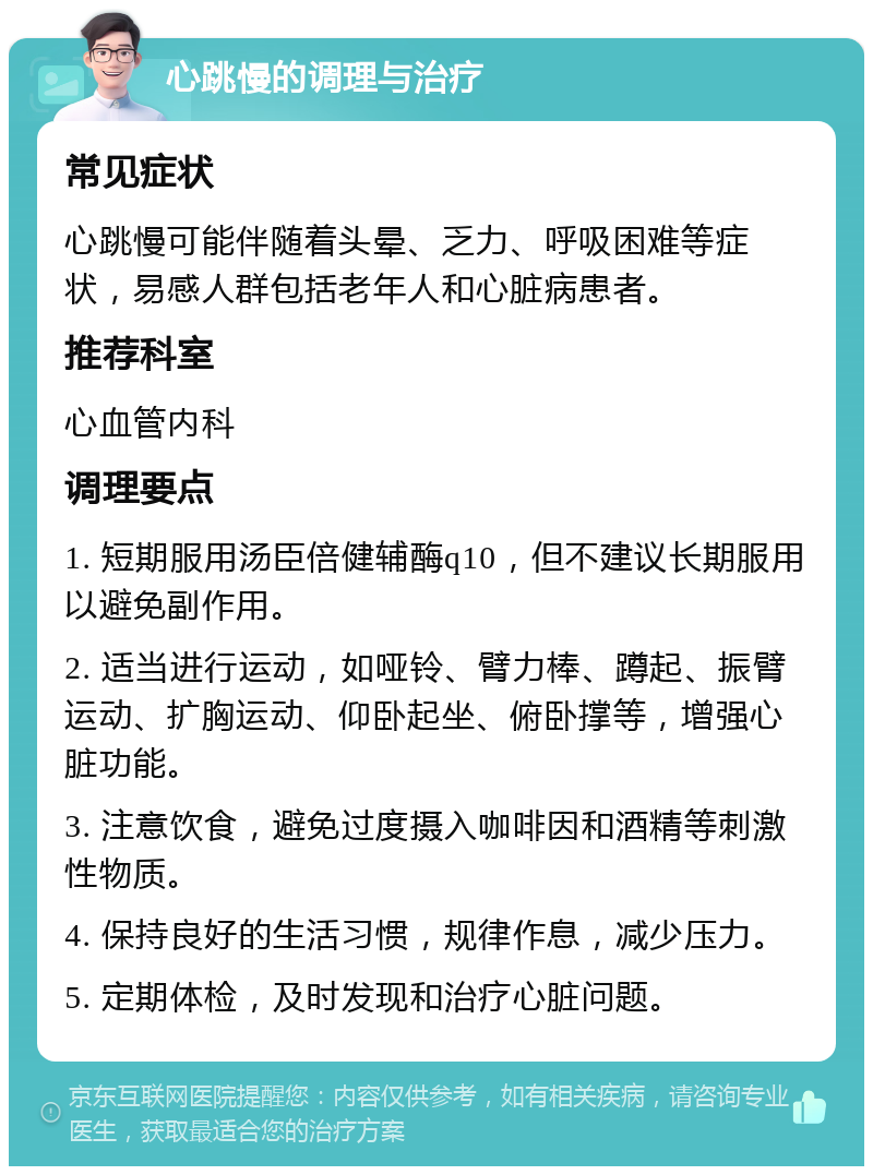 心跳慢的调理与治疗 常见症状 心跳慢可能伴随着头晕、乏力、呼吸困难等症状，易感人群包括老年人和心脏病患者。 推荐科室 心血管内科 调理要点 1. 短期服用汤臣倍健辅酶q10，但不建议长期服用以避免副作用。 2. 适当进行运动，如哑铃、臂力棒、蹲起、振臂运动、扩胸运动、仰卧起坐、俯卧撑等，增强心脏功能。 3. 注意饮食，避免过度摄入咖啡因和酒精等刺激性物质。 4. 保持良好的生活习惯，规律作息，减少压力。 5. 定期体检，及时发现和治疗心脏问题。