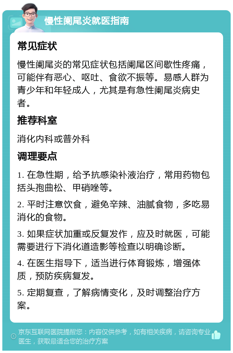 慢性阑尾炎就医指南 常见症状 慢性阑尾炎的常见症状包括阑尾区间歇性疼痛，可能伴有恶心、呕吐、食欲不振等。易感人群为青少年和年轻成人，尤其是有急性阑尾炎病史者。 推荐科室 消化内科或普外科 调理要点 1. 在急性期，给予抗感染补液治疗，常用药物包括头孢曲松、甲硝唑等。 2. 平时注意饮食，避免辛辣、油腻食物，多吃易消化的食物。 3. 如果症状加重或反复发作，应及时就医，可能需要进行下消化道造影等检查以明确诊断。 4. 在医生指导下，适当进行体育锻炼，增强体质，预防疾病复发。 5. 定期复查，了解病情变化，及时调整治疗方案。