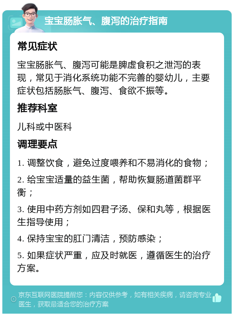 宝宝肠胀气、腹泻的治疗指南 常见症状 宝宝肠胀气、腹泻可能是脾虚食积之泄泻的表现，常见于消化系统功能不完善的婴幼儿，主要症状包括肠胀气、腹泻、食欲不振等。 推荐科室 儿科或中医科 调理要点 1. 调整饮食，避免过度喂养和不易消化的食物； 2. 给宝宝适量的益生菌，帮助恢复肠道菌群平衡； 3. 使用中药方剂如四君子汤、保和丸等，根据医生指导使用； 4. 保持宝宝的肛门清洁，预防感染； 5. 如果症状严重，应及时就医，遵循医生的治疗方案。