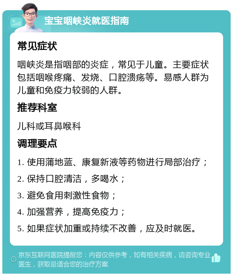 宝宝咽峡炎就医指南 常见症状 咽峡炎是指咽部的炎症，常见于儿童。主要症状包括咽喉疼痛、发烧、口腔溃疡等。易感人群为儿童和免疫力较弱的人群。 推荐科室 儿科或耳鼻喉科 调理要点 1. 使用蒲地蓝、康复新液等药物进行局部治疗； 2. 保持口腔清洁，多喝水； 3. 避免食用刺激性食物； 4. 加强营养，提高免疫力； 5. 如果症状加重或持续不改善，应及时就医。