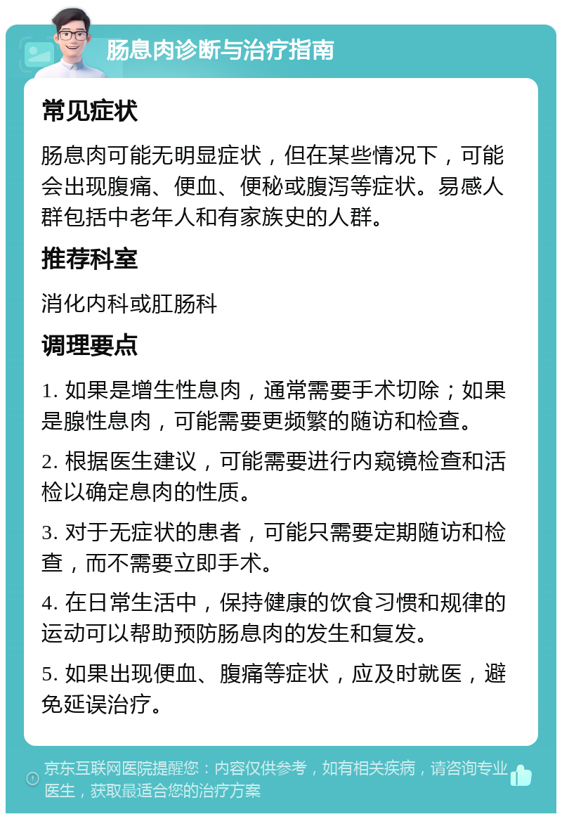 肠息肉诊断与治疗指南 常见症状 肠息肉可能无明显症状，但在某些情况下，可能会出现腹痛、便血、便秘或腹泻等症状。易感人群包括中老年人和有家族史的人群。 推荐科室 消化内科或肛肠科 调理要点 1. 如果是增生性息肉，通常需要手术切除；如果是腺性息肉，可能需要更频繁的随访和检查。 2. 根据医生建议，可能需要进行内窥镜检查和活检以确定息肉的性质。 3. 对于无症状的患者，可能只需要定期随访和检查，而不需要立即手术。 4. 在日常生活中，保持健康的饮食习惯和规律的运动可以帮助预防肠息肉的发生和复发。 5. 如果出现便血、腹痛等症状，应及时就医，避免延误治疗。