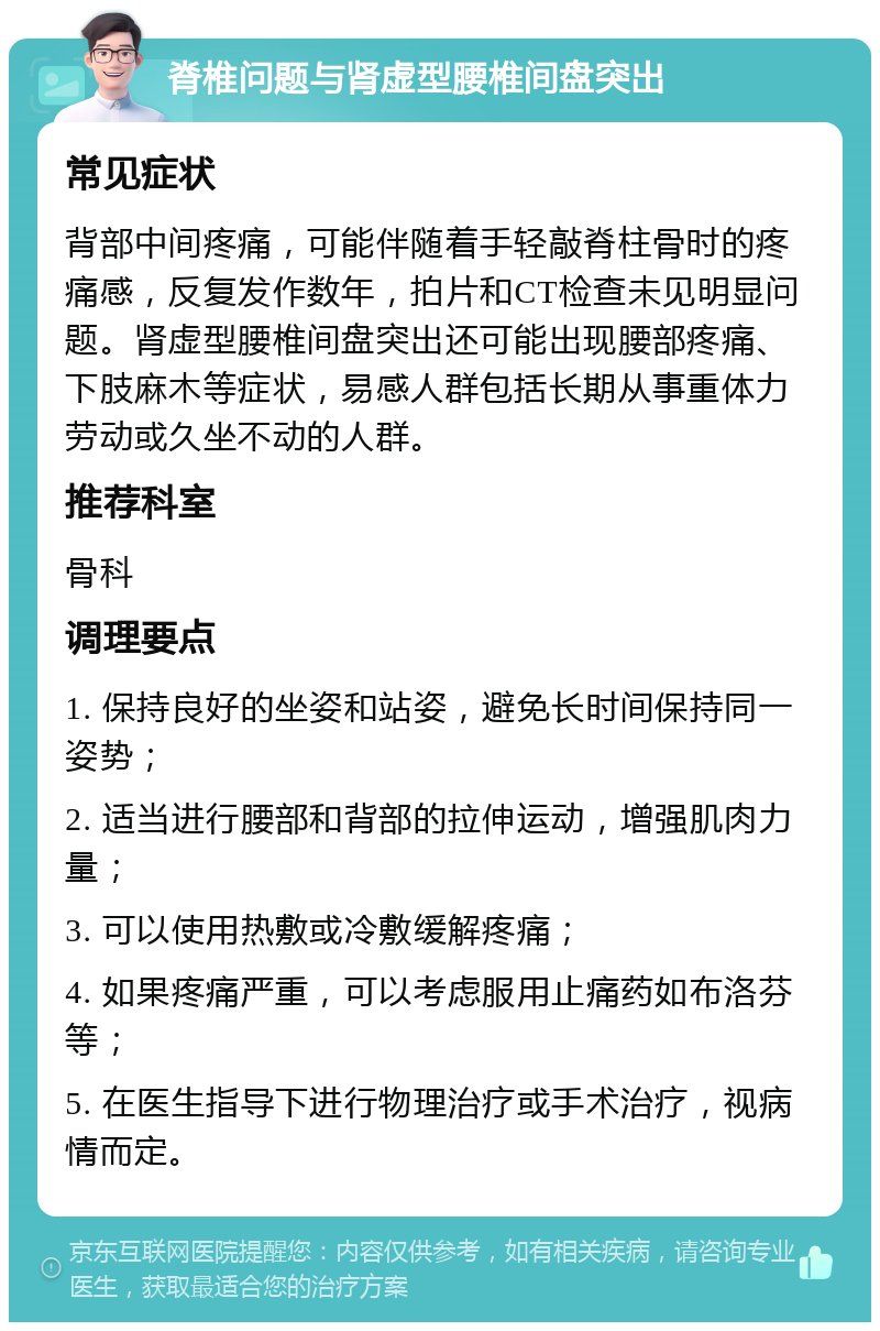 脊椎问题与肾虚型腰椎间盘突出 常见症状 背部中间疼痛，可能伴随着手轻敲脊柱骨时的疼痛感，反复发作数年，拍片和CT检查未见明显问题。肾虚型腰椎间盘突出还可能出现腰部疼痛、下肢麻木等症状，易感人群包括长期从事重体力劳动或久坐不动的人群。 推荐科室 骨科 调理要点 1. 保持良好的坐姿和站姿，避免长时间保持同一姿势； 2. 适当进行腰部和背部的拉伸运动，增强肌肉力量； 3. 可以使用热敷或冷敷缓解疼痛； 4. 如果疼痛严重，可以考虑服用止痛药如布洛芬等； 5. 在医生指导下进行物理治疗或手术治疗，视病情而定。