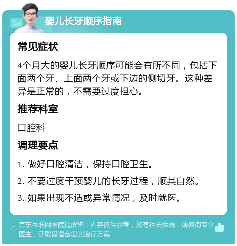 婴儿长牙顺序指南 常见症状 4个月大的婴儿长牙顺序可能会有所不同，包括下面两个牙、上面两个牙或下边的侧切牙。这种差异是正常的，不需要过度担心。 推荐科室 口腔科 调理要点 1. 做好口腔清洁，保持口腔卫生。 2. 不要过度干预婴儿的长牙过程，顺其自然。 3. 如果出现不适或异常情况，及时就医。